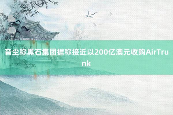 音尘称黑石集团据称接近以200亿澳元收购AirTrunk