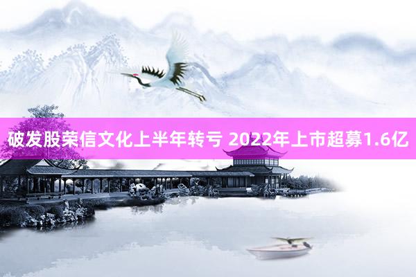 破发股荣信文化上半年转亏 2022年上市超募1.6亿