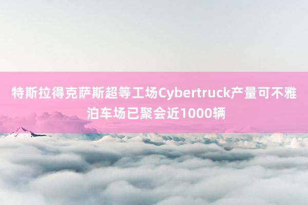 特斯拉得克萨斯超等工场Cybertruck产量可不雅 泊车场已聚会近1000辆